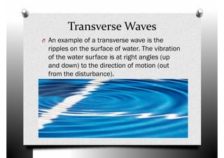 Transverse Waves
O An example of a transverse wave is the
ripples on the surface of water. The vibration
of the water surface is at right angles (up
ripples on the surface of water. The vibration
of the water surface is at right angles (up
and down) to the direction of motion (out
from the disturbance).
 