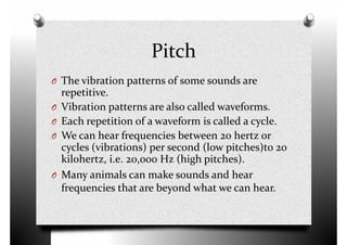 Pitch
O The vibration patterns of some sounds areO The vibration patterns of some sounds are
repetitive.
O Vibration patterns are also called waveforms.
O Each repetition of a waveform is called a cycle.
O We can hear frequencies between 20 hertz or
cycles (vibrations) per second (low pitches)to 20
kilohertz, i.e. 20,000 Hz (high pitches).kilohertz, i.e. 20,000 Hz (high pitches).
O Many animals can make sounds and hear
frequencies that are beyond what we can hear.
 