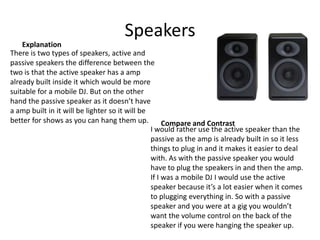 Speakers
There is two types of speakers, active and
passive speakers the difference between the
two is that the active speaker has a amp
already built inside it which would be more
suitable for a mobile DJ. But on the other
hand the passive speaker as it doesn’t have
a amp built in it will be lighter so it will be
better for shows as you can hang them up.
I would rather use the active speaker than the
passive as the amp is already built in so it less
things to plug in and it makes it easier to deal
with. As with the passive speaker you would
have to plug the speakers in and then the amp.
If I was a mobile DJ I would use the active
speaker because it’s a lot easier when it comes
to plugging everything in. So with a passive
speaker and you were at a gig you wouldn’t
want the volume control on the back of the
speaker if you were hanging the speaker up.
Explanation
Compare and Contrast
 