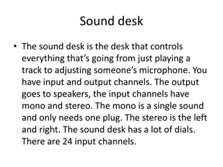 Sound desk
• The sound desk is the desk that controls
everything that’s going from just playing a
track to adjusting someone’s microphone. You
have input and output channels. The output
goes to speakers, the input channels have
mono and stereo. The mono is a single sound
and only needs one plug. The stereo is the left
and right. The sound desk has a lot of dials.
There are 24 input channels.
 