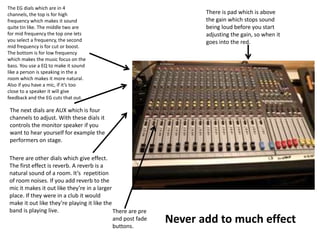 There is pad which is above
the gain which stops sound
being loud before you start
adjusting the gain, so when it
goes into the red.
The EG dials which are in 4
channels, the top is for high
frequency which makes it sound
quite tin like. The middle two are
for mid frequency the top one lets
you select a frequency, the second
mid frequency is for cut or boost.
The bottom is for low frequency
which makes the music focus on the
bass. You use a EQ to make it sound
like a person is speaking in the a
room which makes it more natural.
Also if you have a mic, if it’s too
close to a speaker it will give
feedback and the EG cuts that out.
The next dials are AUX which is four
channels to adjust. With these dials it
controls the monitor speaker if you
want to hear yourself for example the
performers on stage.
There are other dials which give effect.
The first effect is reverb. A reverb is a
natural sound of a room. It’s repetition
of room noises. If you add reverb to the
mic it makes it out like they’re in a larger
place. If they were in a club it would
make it out like they’re playing it like the
band is playing live.
Never add to much effect
There are pre
and post fade
buttons.
 