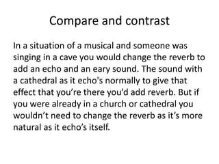Compare and contrast
In a situation of a musical and someone was
singing in a cave you would change the reverb to
add an echo and an eary sound. The sound with
a cathedral as it echo's normally to give that
effect that you’re there you’d add reverb. But if
you were already in a church or cathedral you
wouldn’t need to change the reverb as it’s more
natural as it echo’s itself.
 