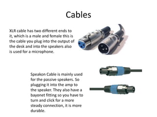 Cables
XLR cable has two different ends to
it, which is a male and female this is
the cable you plug into the output of
the desk and into the speakers also
is used for a microphone.
Speakon Cable is mainly used
for the passive speakers. So
plugging it into the amp to
the speaker. They also have a
bayonet fitting so you have to
turn and click for a more
steady connection, it is more
durable.
 