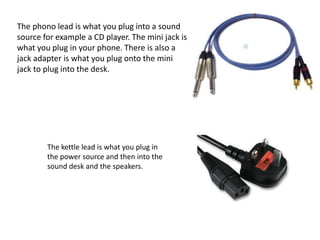 The phono lead is what you plug into a sound
source for example a CD player. The mini jack is
what you plug in your phone. There is also a
jack adapter is what you plug onto the mini
jack to plug into the desk.
The kettle lead is what you plug in
the power source and then into the
sound desk and the speakers.
 