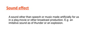 Sound effect
A sound other than speech or music made artificially for us
in a play,movie or other broadcast production. E.g an
imitative sound as of thunder or an explosion.

 