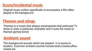 Score/Incidental music
Original music written specifically to accompany a flim,often
played in the background.

Themes and stings
Themes is a music that always accompanies that particular Tv
show or even a particular character and it suits the mood or
themes (james bond)

Ambient sound
The background sounds which are present in a scene or
location. Common ambient sounds include birds,crowds,office
noises etc.

 