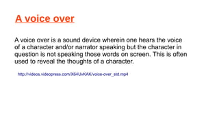 A voice over
A voice over is a sound device wherein one hears the voice
of a character and/or narrator speaking but the character in
question is not speaking those words on screen. This is often
used to reveal the thoughts of a character.
http://videos.videopress.com/X64UvKAK/voice-over_std.mp4

 