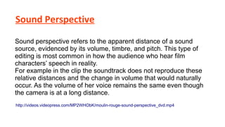 Sound Perspective
Sound perspective refers to the apparent distance of a sound
source, evidenced by its volume, timbre, and pitch. This type of
editing is most common in how the audience who hear film
characters’ speech in reality.
For example in the clip the soundtrack does not reproduce these
relative distances and the change in volume that would naturally
occur. As the volume of her voice remains the same even though
the camera is at a long distance.
http://videos.videopress.com/MP2WHObK/moulin-rouge-sound-perspective_dvd.mp4

 