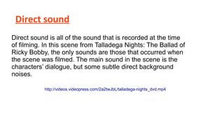 Direct sound
Direct sound is all of the sound that is recorded at the time
of filming. In this scene from Talladega Nights: The Ballad of
Ricky Bobby, the only sounds are those that occurred when
the scene was filmed. The main sound in the scene is the
characters’ dialogue, but some subtle direct background
noises.
http://videos.videopress.com/2a2twJbL/talladega-nights_dvd.mp4

 