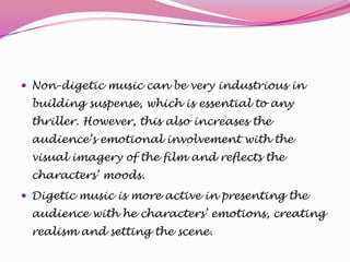  Non-digetic music can be very industrious in

building suspense, which is essential to any
thriller. However, this also increases the
audience’s emotional involvement with the
visual imagery of the film and reflects the
characters’ moods.
 Digetic music is more active in presenting the

audience with he characters’ emotions, creating
realism and setting the scene.

 