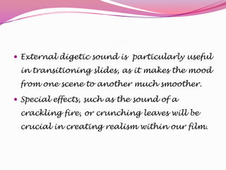  External digetic sound is particularly useful

in transitioning slides, as it makes the mood
from one scene to another much smoother.
 Special effects, such as the sound of a

crackling fire, or crunching leaves will be
crucial in creating realism within our film.

 