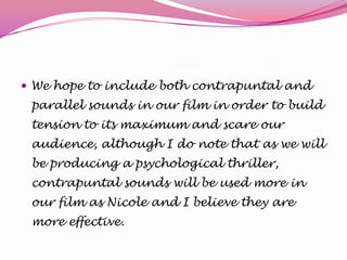  We hope to include both contrapuntal and

parallel sounds in our film in order to build
tension to its maximum and scare our
audience, although I do note that as we will
be producing a psychological thriller,
contrapuntal sounds will be used more in
our film as Nicole and I believe they are
more effective.

 