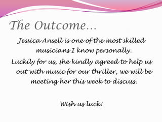 The Outcome…
Jessica Ansell is one of the most skilled
musicians I know personally.
Luckily for us, she kindly agreed to help us

out with music for our thriller, we will be
meeting her this week to discuss.
Wish us luck!

 