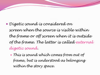  Digetic sound is considered on

screen when the source is visible within
the frame or off screen when it is outside
of the frame. The latter is called external
digetic sound.
 This is sound which comes from out of

frame, but is understood as belonging
within the story space.

 