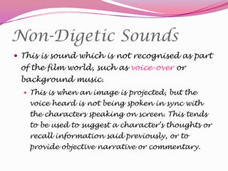 Non-Digetic Sounds
 This is sound which is not recognised as part

of the film world, such as voice-over or
background music.
 This is when an image is projected, but the

voice heard is not being spoken in sync with
the characters speaking on screen. This tends
to be used to suggest a character’s thoughts or

recall information said previously, or to
provide objective narrative or commentary.

 