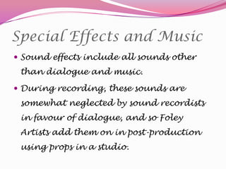 Special Effects and Music
 Sound effects include all sounds other

than dialogue and music.
 During recording, these sounds are

somewhat neglected by sound recordists
in favour of dialogue, and so Foley
Artists add them on in post-production
using props in a studio.

 