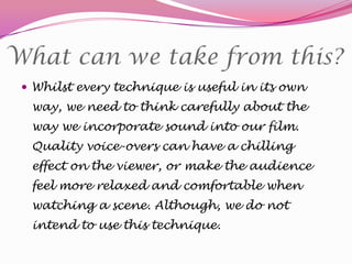 What can we take from this?
 Whilst every technique is useful in its own

way, we need to think carefully about the
way we incorporate sound into our film.
Quality voice-overs can have a chilling
effect on the viewer, or make the audience
feel more relaxed and comfortable when
watching a scene. Although, we do not
intend to use this technique.

 