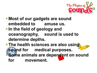  Most of our gadgets are sound
embedded to
amuse us.
 In the field of geology and
oceanography, sound is used to
determine depths.
 The health sciences are also using
sound for medical purposes.
 Some animals are dependent on sound
for
movement.

 