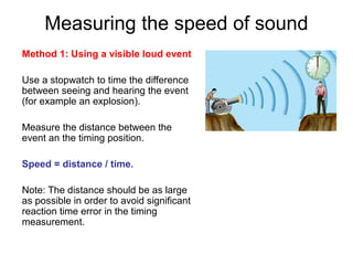 Measuring the speed of sound
Method 1: Using a visible loud event
Use a stopwatch to time the difference
between seeing and hearing the event
(for example an explosion).
Measure the distance between the
event an the timing position.
Speed = distance / time.
Note: The distance should be as large
as possible in order to avoid significant
reaction time error in the timing
measurement.
 