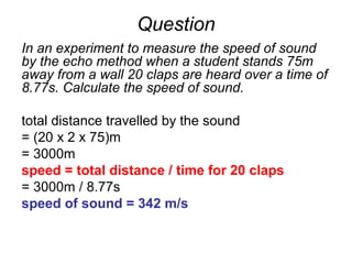Question
In an experiment to measure the speed of sound
by the echo method when a student stands 75m
away from a wall 20 claps are heard over a time of
8.77s. Calculate the speed of sound.
total distance travelled by the sound
= (20 x 2 x 75)m
= 3000m
speed = total distance / time for 20 claps
= 3000m / 8.77s
speed of sound = 342 m/s
 