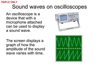 Sound waves on oscilloscopes
An oscilloscope is a
device that with a
microphone attached
can be used to display
a sound wave.
The screen displays a
graph of how the
amplitude of the sound
wave varies with time.
TRIPLE ONLY
 