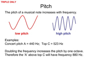 Pitch
The pitch of a musical note increases with frequency.
Examples:
Concert pitch A = 440 Hz; Top C = 523 Hz
Doubling the frequency increases the pitch by one octave.
Therefore the ‘A’ above top C will have frequency 880 Hz.
low pitch high pitch
TRIPLE ONLY
 