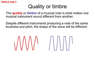 Quality or timbre
The quality or timbre of a musical note is what makes one
musical instrument sound different from another.
Despite different instruments producing a note of the same
loudness and pitch, the shape of the wave will be different.
TRIPLE ONLY
 
