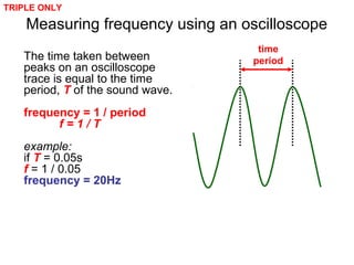 Measuring frequency using an oscilloscope
The time taken between
peaks on an oscilloscope
trace is equal to the time
period, T of the sound wave.
frequency = 1 / period
f = 1 / T
example:
if T = 0.05s
f = 1 / 0.05
frequency = 20Hz
time
period
TRIPLE ONLY
 