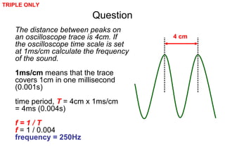 Question
The distance between peaks on
an oscilloscope trace is 4cm. If
the oscilloscope time scale is set
at 1ms/cm calculate the frequency
of the sound.
1ms/cm means that the trace
covers 1cm in one millisecond
(0.001s)
time period, T = 4cm x 1ms/cm
= 4ms (0.004s)
f = 1 / T
f = 1 / 0.004
frequency = 250Hz
4 cm
TRIPLE ONLY
 