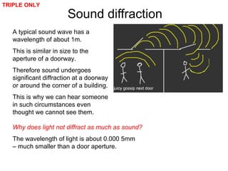 A typical sound wave has a
wavelength of about 1m.
This is similar in size to the
aperture of a doorway.
Therefore sound undergoes
significant diffraction at a doorway
or around the corner of a building.
This is why we can hear someone
in such circumstances even
thought we cannot see them.
Sound diffraction
TRIPLE ONLY
Why does light not diffract as much as sound?
The wavelength of light is about 0.000 5mm
– much smaller than a door aperture.
 