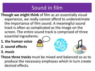 Sound in film 
Though we might think of film as an essentially visual 
experience, we really cannot afford to underestimate 
the importance of film sound. A meaningful sound 
track is often as complicated as the image on the 
screen. The entire sound track is comprised of three 
essential ingredients: 
1. the human voice 
2. sound effects 
3. music 
These three tracks must be mixed and balanced so as to 
produce the necessary emphases which in turn create 
desired effects. 
 
