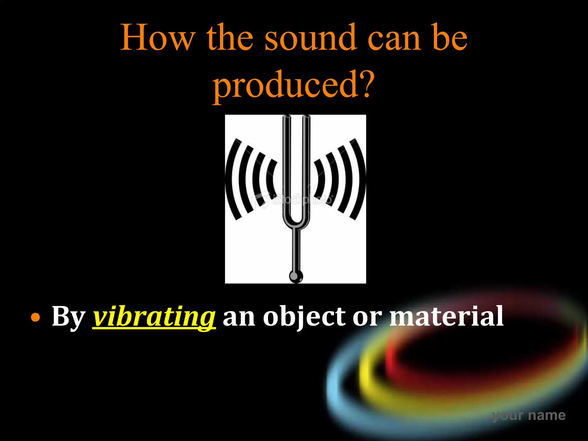 your name
How the sound can be
produced?
• By vibrating an object or material
 