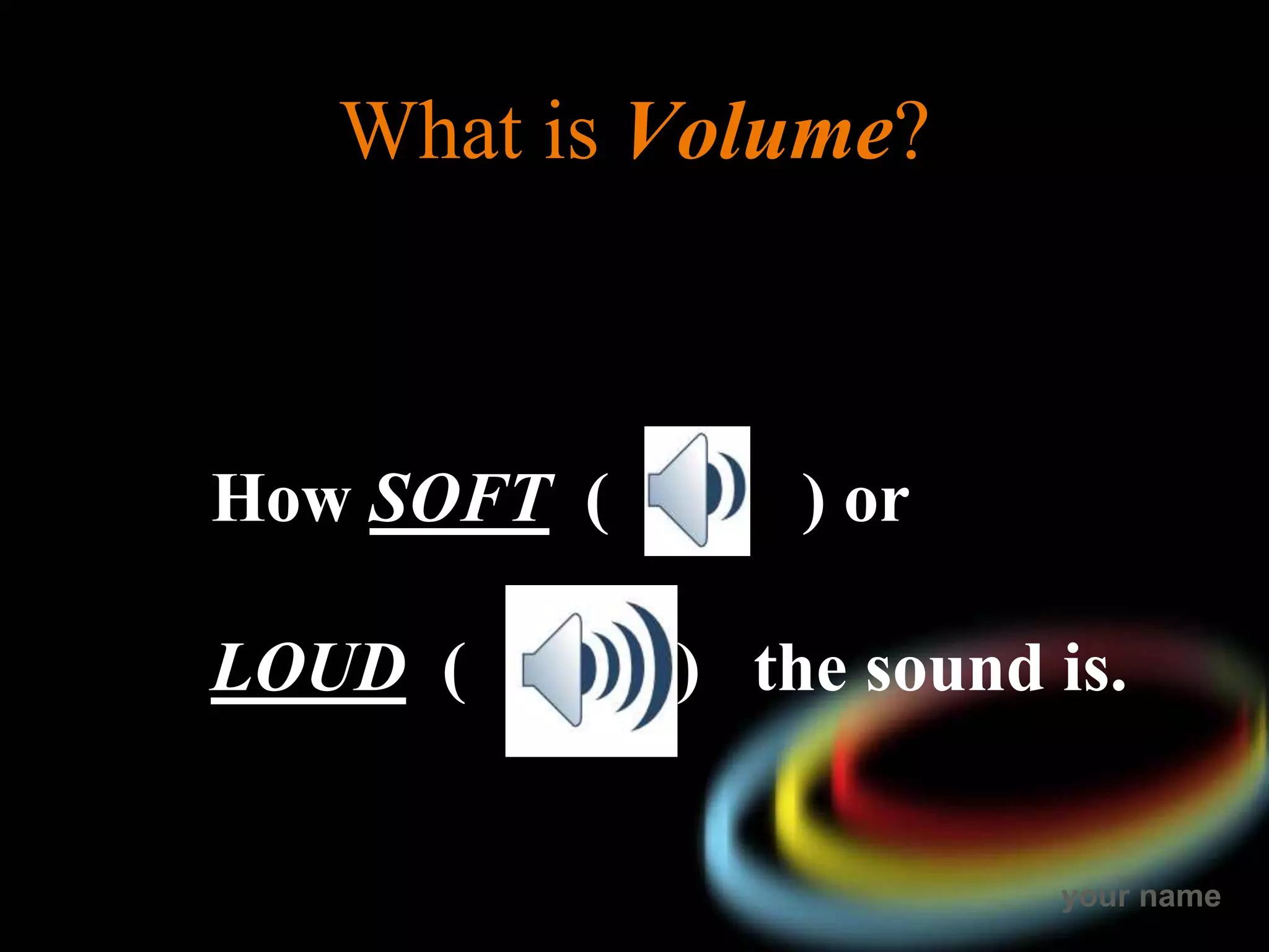 your name
What is Volume?
How SOFT ( ) or
LOUD ( ) the sound is.
 
