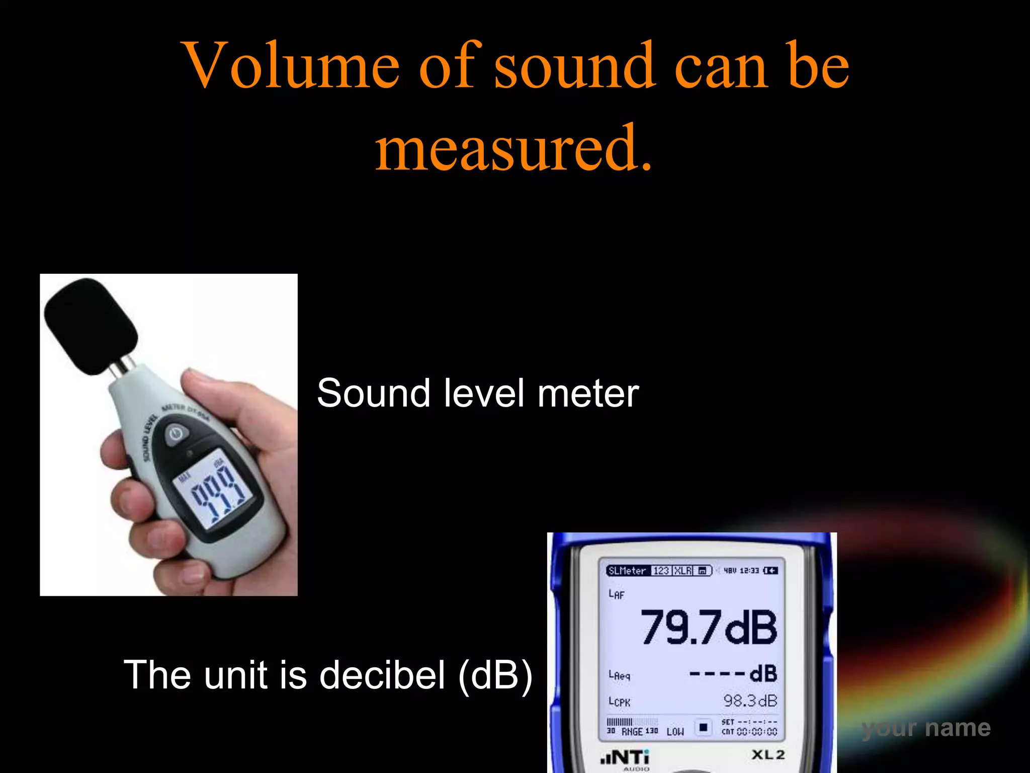 your name
Volume of sound can be
measured.
Sound level meter
The unit is decibel (dB)
 