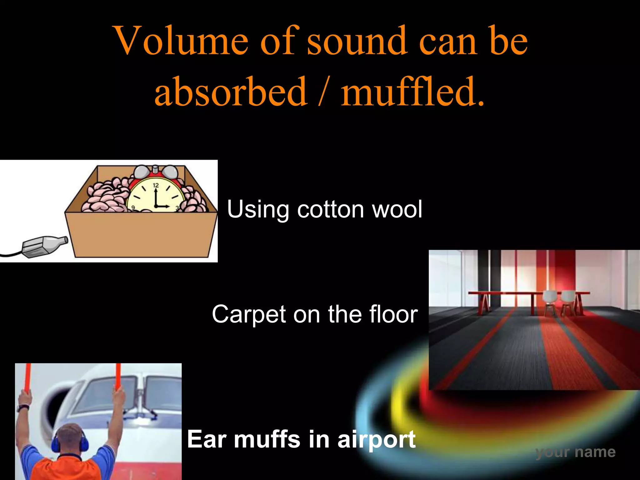 your name
Volume of sound can be
absorbed / muffled.
Using cotton wool
Carpet on the floor
Ear muffs in airport
 