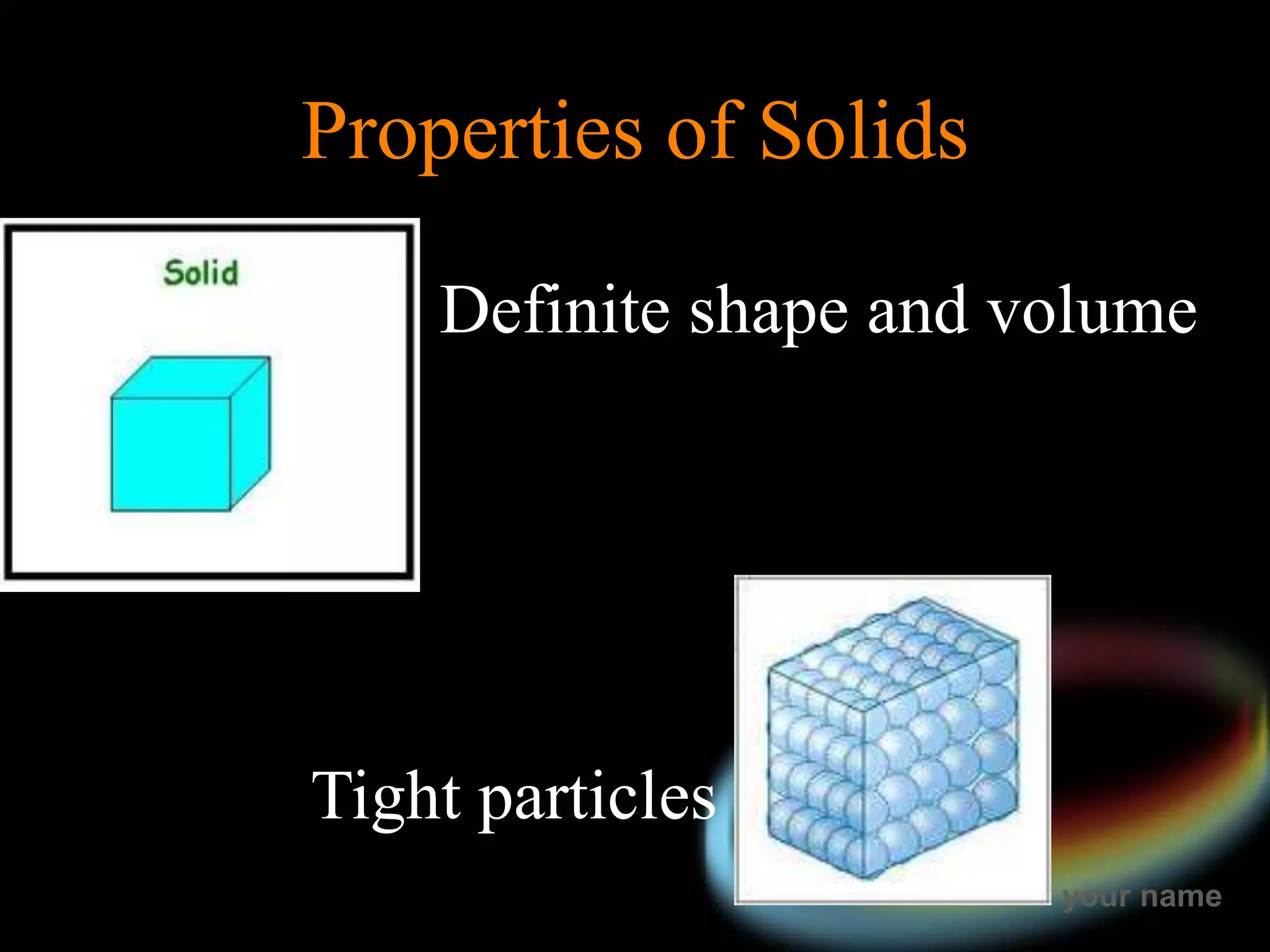 your name
Properties of Solids
Definite shape and volume
Tight particles
 