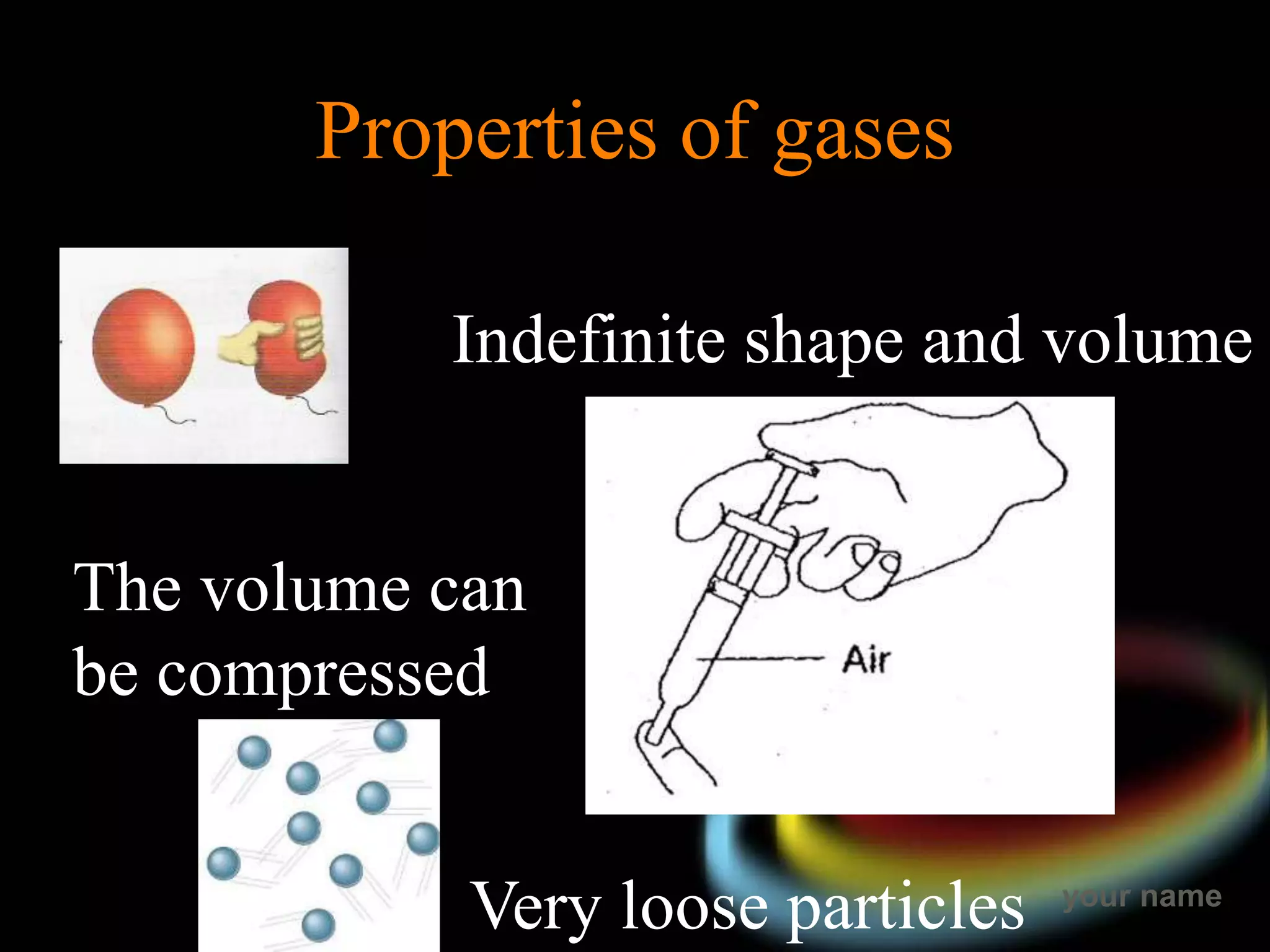 your name
Properties of gases
Indefinite shape and volume
Very loose particles
The volume can
be compressed
 