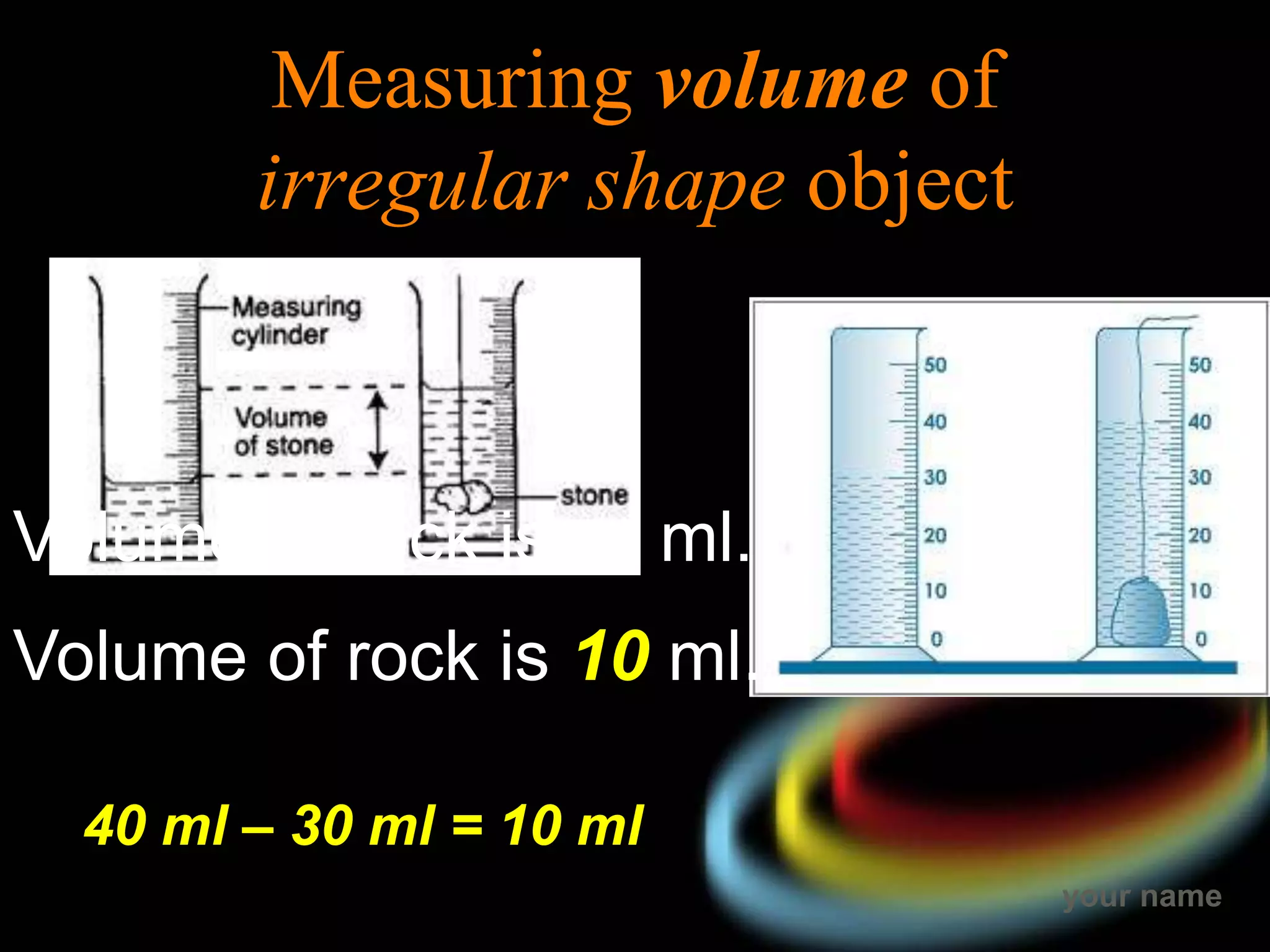 your name
Measuring volume of
irregular shape object
Volume of rock is … ml.
Volume of rock is 10 ml.
40 ml – 30 ml = 10 ml
 