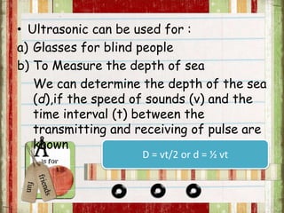 • Ultrasonic can be used for : 
a) Glasses for blind people 
b) To Measure the depth of sea 
We can determine the depth of the sea 
(d),if the speed of sounds (v) and the 
time interval (t) between the 
transmitting and receiving of pulse are 
known 
D = vt/2 or d = ½ vt 
 