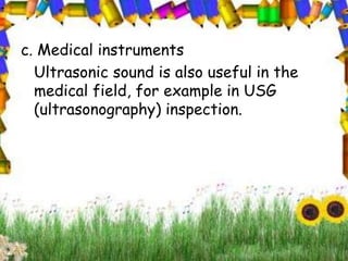 c. Medical instruments 
Ultrasonic sound is also useful in the 
medical field, for example in USG 
(ultrasonography) inspection. 
 