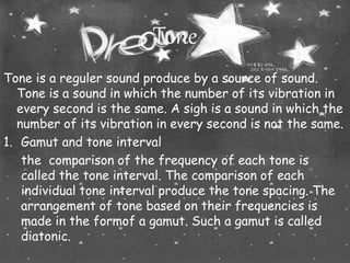 Tone 
Tone is a reguler sound produce by a source of sound. 
Tone is a sound in which the number of its vibration in 
every second is the same. A sigh is a sound in which the 
number of its vibration in every second is not the same. 
1. Gamut and tone interval 
the comparison of the frequency of each tone is 
called the tone interval. The comparison of each 
individual tone interval produce the tone spacing. The 
arrangement of tone based on their frequencies is 
made in the formof a gamut. Such a gamut is called 
diatonic. 
 