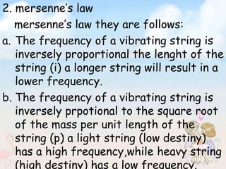 2. mersenne’s law 
mersenne’s law they are follows: 
a. The frequency of a vibrating string is 
inversely proportional the lenght of the 
string (i) a longer string will result in a 
lower frequency. 
b. The frequency of a vibrating string is 
inversely prpotional to the square root 
of the mass per unit length of the 
string (p) a light string (low destiny) 
has a high frequency,while heavy string 
(high destiny) has a low frequency. 
 