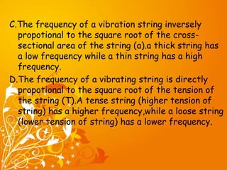 C.The frequency of a vibration string inversely 
propotional to the square root of the cross-sectional 
area of the string (a).a thick string has 
a low frequency while a thin string has a high 
frequency. 
D.The frequency of a vibrating string is directly 
propotional to the square root of the tension of 
the string (T).A tense string (higher tension of 
string) has a higher frequency,while a loose string 
(lower tension of string) has a lower frequency. 
 