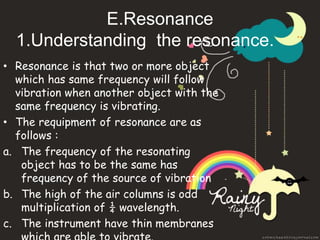 E.Resonance 
1.Understanding the resonance. 
• Resonance is that two or more object 
which has same frequency will follow 
vibration when another object with the 
same frequency is vibrating. 
• The requipment of resonance are as 
follows : 
a. The frequency of the resonating 
object has to be the same has 
frequency of the source of vibration 
b. The high of the air columns is odd 
multiplication of ¼ wavelength. 
c. The instrument have thin membranes 
which are able to vibrate. 
 