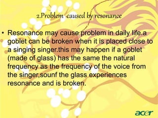 2.Problem caused by resonance 
• Resonance may cause problem in daily life.a 
goblet can be broken when it is placed close to 
a singing singer.this may happen if a goblet 
(made of glass) has the same the natural 
frequency as the frequency of the voice from 
the singer,sounf the glass experiences 
resonance and is broken. 
 