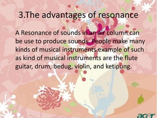3.The advantages of resonance 
A Resonance of sounds in an air column can 
be use to produce sounds. People make many 
kinds of musical instruments.example of such 
as kind of musical instruments are the flute 
guitar, drum, bedug, violin, and ketipung. 
 