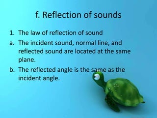 f. Reflection of sounds 
1. The law of reflection of sound 
a. The incident sound, normal line, and 
reflected sound are located at the same 
plane. 
b. The reflected angle is the same as the 
incident angle. 
 