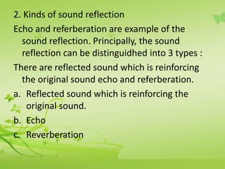 2. Kinds of sound reflection 
Echo and referberation are example of the 
sound reflection. Principally, the sound 
reflection can be distinguidhed into 3 types : 
There are reflected sound which is reinforcing 
the original sound echo and referberation. 
a. Reflected sound which is reinforcing the 
original sound. 
b. Echo 
c. Reverberation 
 