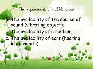 The requirements of audible sound 
a. The availability of the source of 
sound (vibrating object); 
b. The availability of a medium; 
c. The availability of ears (hearing 
instruments) 
 