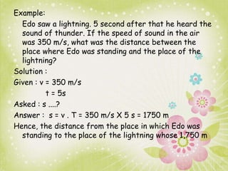 Example: 
Edo saw a lightning. 5 second after that he heard the 
sound of thunder. If the speed of sound in the air 
was 350 m/s, what was the distance between the 
place where Edo was standing and the place of the 
lightning? 
Solution : 
Given : v = 350 m/s 
t = 5s 
Asked : s ....? 
Answer : s = v . T = 350 m/s X 5 s = 1750 m 
Hence, the distance from the place in which Edo was 
standing to the place of the lightning whose 1,750 m 
 